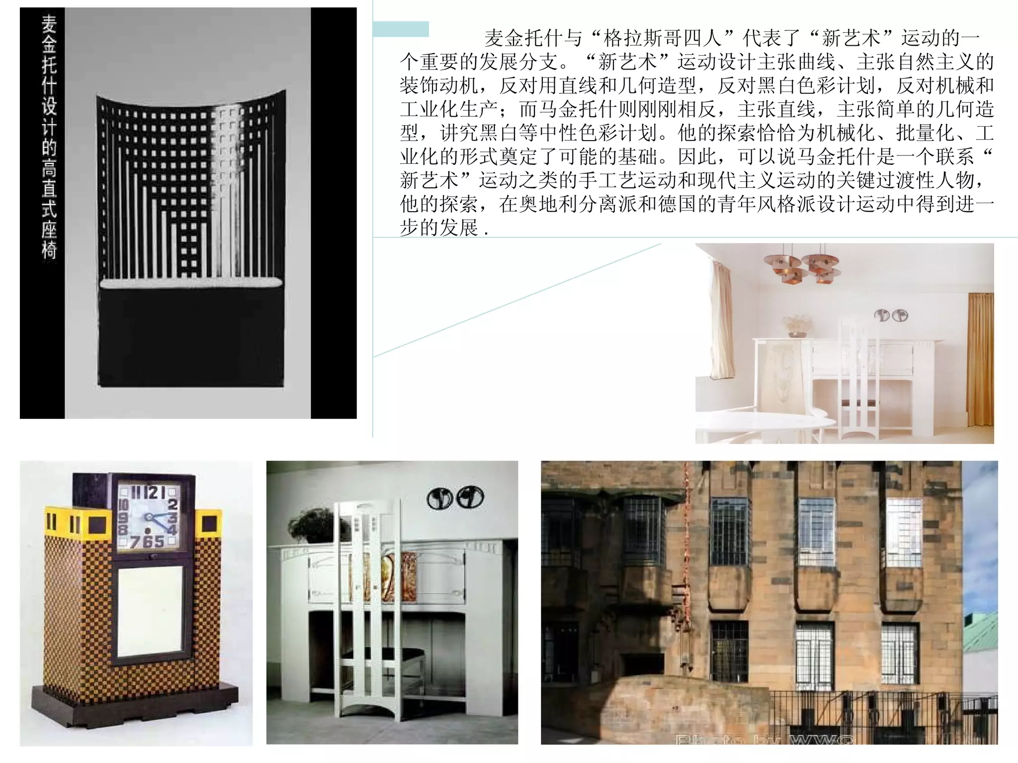      麦金托什与“格拉斯哥四人”代表了“新艺术”运动的一个重要的发展分支。“新艺术”运动设计主张曲线、主张自然主义的装饰动机，反对用直线和几何造型，反对黑白色彩计划，反对机械和工业化生产；而马金托什则刚刚相反，主张直线，主张简单的几何造型，讲究黑白等中性色彩计划。他的探索恰恰为机械化、批量化、工业化的形式奠定了可能的基础。因此，可以说马金托什是一个联系“新艺术”运动之类的手工艺运动和现代主义运动的关键过渡性人物，他的探索，在奥地利分离派和德国的青年风格派设计运动中得到进一步的发展 . 