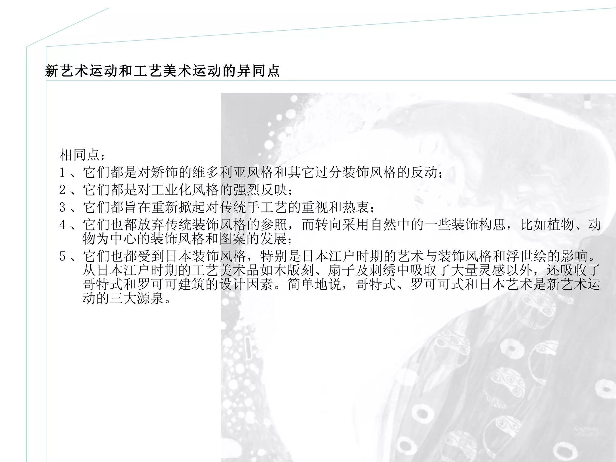 新艺术运动和工艺美术运动的异同点 相同点： 1 、它们都是对矫饰的维多利亚风格和其它过分装饰风格的反动； 2 、它们都是对工业化风格的强烈反映； 3 、它们都旨在重新掀起对传统手工艺的重视和热衷； 4 、它们也都放弃传统装饰风格的参照，而转向采用自然中的一些装饰构思，比如植物、动物为中心的装饰风格和图案的发展； 5 、它们也都受到日本装饰风格，特别是日本江户时期的艺术与装饰风格和浮世绘的影响。从日本江户时期的工艺美术品如木版刻、扇子及刺绣中吸取了大量灵感以外，还吸收了哥特式和罗可可建筑的设计因素。简单地说，哥特式、罗可可式和日本艺术是新艺术运动的三大源泉。 