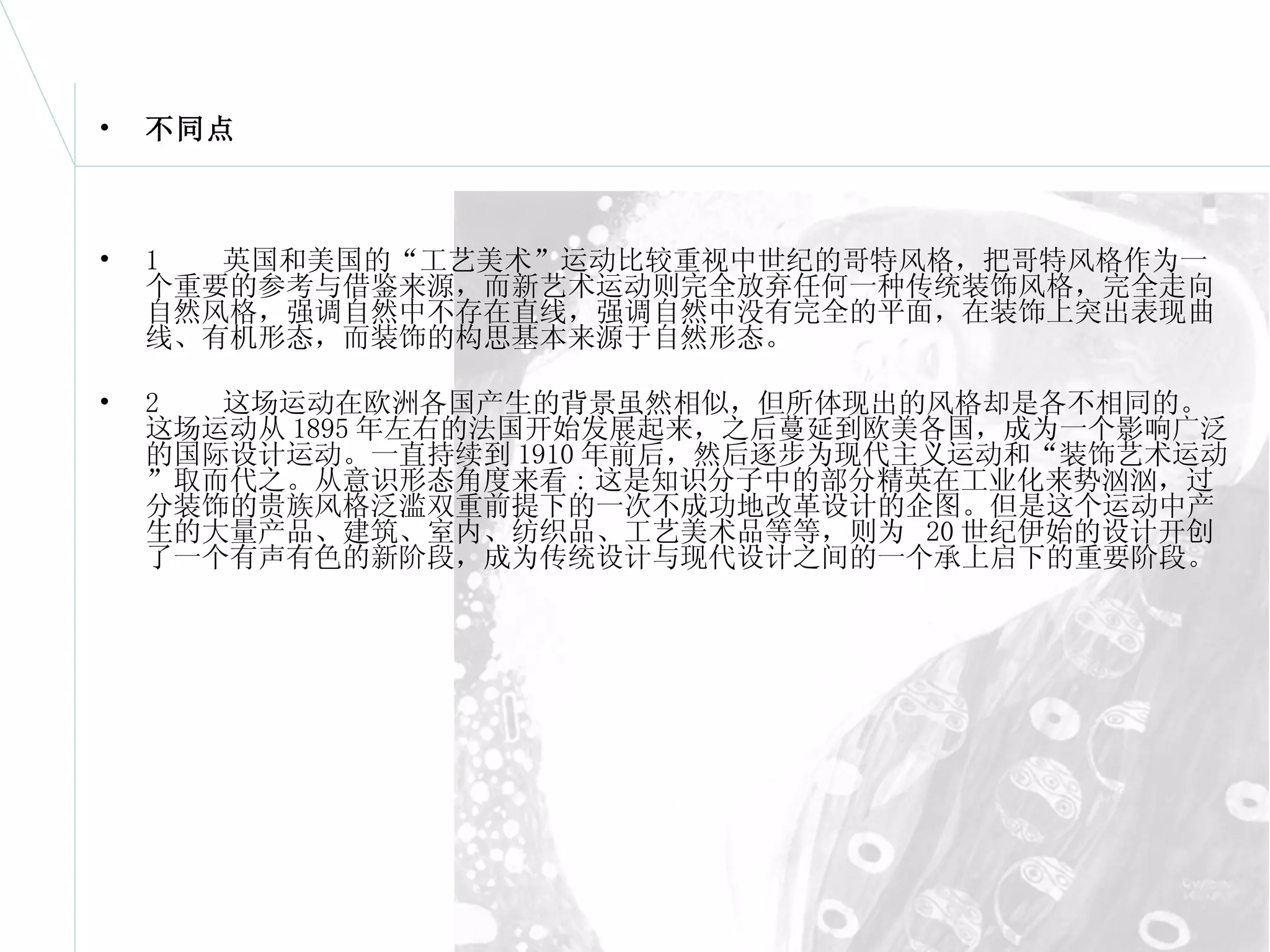 不同点 1  英国和美国的“工艺美术”运动比较重视中世纪的哥特风格，把哥特风格作为一个重要的参考与借鉴来源，而新艺术运动则完全放弃任何一种传统装饰风格，完全走向自然风格，强调自然中不存在直线，强调自然中没有完全的平面，在装饰上突出表现曲线、有机形态，而装饰的构思基本来源于自然形态。  2  这场运动在欧洲各国产生的背景虽然相似，但所体现出的风格却是各不相同的。这场运动从 1895 年左右的法国开始发展起来，之后蔓延到欧美各国，成为一个影响广泛的国际设计运动。一直持续到 1910 年前后，然后逐步为现代主义运动和“装饰艺术运动”取而代之。从意识形态角度来看 : 这是知识分子中的部分精英在工业化来势汹汹，过分装饰的贵族风格泛滥双重前提下的一次不成功地改革设计的企图。但是这个运动中产生的大量产品、建筑、室内、纺织品、工艺美术品等等，则为  20 世纪伊始的设计开创了一个有声有色的新阶段，成为传统设计与现代设计之间的一个承上启下的重要阶段。 