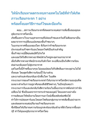 ให้นักเรียนหาผลกระทบทางเทคโนโลยีที่ทำให้เกิดภาวะ๶รือนกระจก 1 อย่าง พร้อมทั้งบอกวิธีการแก้ไขและป้องกัน <br />ตอบ....สภาวะ๶รือนกระจกที่ส่งผลกระทบต่อการเพิ่มขึ้นของอุณหภูมิบรรยากาศโลกนั้น เกิดขึ้นเพราะโรงงานอุสาหกรรมที่ปล่อยก๊าซและควันที่ไม่ดีออกมาเป็นผลมาจากการเปลี่ยนแปลงของชั้นก๊าซบางๆ ในบรรยากาศชั้นบนของโลก ที่เรียกว่าก๊าซเรือนกระจก ประกอบด้วยก๊าซคาร์บอนไดออกไซค์เป็นส่วนสำคัญ ชั้นก๊าซบางๆนี้มีคุณสมบัติโปร่งใส และยอมให้รังสีจากดวงอาทิตย์ส่วนใหญ่ทะลุผ่านบรรยากาศ เมื่อรังสีจากดวงอาทิตย์กระทบกับผิวโลก จะเปลี่ยนเป็นรังสีความร้อน ส่งผ่านกลับออกไปสู่บรรยากาศ แต่ในครั้งนี้ก๊าซชั้นบางๆจะไม่ยอมปล่อยให้รังสีคลื่นยาวทะลุผ่านไปได้ทั้งหมด โดยดูดรังสีความร้อนนี้ไว้บางส่วน และบางส่วนสะท้อนกลับมายังพื้นโลก ในอดีต กระบวนการของก๊าซเรือนกระจกทำให้บรรยากาศโลกมีความอบอุ่นที่พอเหมาะสำหรับการอยู่อาศัยของสิ่งมีชีวิตต่างๆ ในปัจจุบันพบว่า กระบวนการรับและส่งกลับรังสีความร้อนในชั้นบรรยากาศดังกล่าวกำลังเปลี่ยนไป ซึ่งเป็นผลจากการกระทำของมนุษย์ โดยเฉพาะอย่างยิ่ง การผลิตและใช้พลังงานโดยการเผาไหม้เชื้อเพลิงฟอสซิลได้ ทำให้การปล่อยคาร์บอนไดออกไซค์ออกสู่บรรยากาศเพิ่มขึ้นอย่างมาก และส่งผลกระทบต่อปริมาณก๊าซเรือนกระจก ซึ่งก็มีผลให้ปริมาณความร้อนถูกสะท้อนกลับเข้ามาที่ผิวโลกมากขึ้นทุกๆปี ทำให้อุณหภูมิบรรยากาศโลกโดย<br />วิธีการแก้ไขและป้องกัน.... 1.ลดการใช้พลังงานในบ้านด้วยการปิดทีวี คอมพิวเตอร์ เครื่องเสียง และเครื่องใช้ไฟฟ้าต่างๆ เมื่อไม่ได้ใช้งาน จะช่วยลดคาร์บอนไดออกไซด์ได้นับ 1 พันปอนด์ต่อปี<br />2.ลดการสูญเสียพลังงานในโหมดสแตนด์บาย เครื่องเสียงระบบไฮไฟ โทรทัศน์ เครื่องบันทึกวิดีโอ คอมพิวเตอร์ตั้งโต๊ะและอุปกรณ์พ่วงต่างๆ ที่ติดมาด้วยการดึงปลั๊กออก หรือใช้ปลั๊กเสียบพ่วงที่ตัดไฟด้วยตัวเอง3.เปลี่ยนหลอดไฟ เป็นหลอดไฟประหยัดพลังงานแบบขดที่เรียกว่า Compact Fluorescent Lightbulb (CFL) เพราะจะกินไฟเพียง 1 ใน 4 ของหลอดไฟเดิม และมีอายุการใช้งานได้นานกว่าหลายปีมาก 4.เปลี่ยนไปใช้ไฟแบบหลอด LED จะได้ไฟที่สว่างกว่าและประหยัดกว่าหลอดปกติ 40% สามารถหาซื้อหลอดไฟ LED ที่ใช้สำหรับโคมไฟตั้งโต๊ะและตั้งพื้นได้ด้วย จะเหมาะกับการใช้งานที่ต้องการให้มีแสงสว่างส่องทาง เช่น ริมถนนหน้าบ้าน การเปลี่ยนหลอดไฟจากหลอดไส้จะช่วยลดคาร์บอนไดออกไซด์ได้ 150 ปอนด์ต่อปี5.ช่วยกันออกความเห็นหรือรณรงค์ให้รัฐบาลพิจารณาข้อดีข้อเสียของการเรียกเก็บภาษีคาร์บอนกับภาคการผลิต ตามอัตราการใช้ไฟฟ้าที่ผลิตจากเชื้อเพลิงฟอสซิลรูปแบบต่างๆ หรือการใช้ก๊าซโซลีน เป็นรูปแบบการใช้ภาษีทางตรงที่เชื่อว่า หากโรงงานต้องจ่ายค่าภาษีแพงขึ้นก็จะลดการใช้เชื้อเพลิงฟอสซิลในกระบวนการผลิตลง ซึ่งจะช่วยลดปริมาณการปล่อย CO2 ลงได้ประมาณ 5%ดิบ<br />