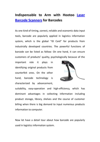 Indispensable to Arm with Hootoo Laser Barcode Scanners for Barcodes <br />rightcenterAs one kind of timing, correct, reliable and economic data input tools, barcode are popularly applied in logistics information system, which is the global “ID Card” for products from industrially developed countries. The powerful functions of barcode can be listed as follow: On one hand, it can ensure customers of products’ quality, psychologically because of the important role it plays in identifying original products from counterfeit ones. On the other hand, barcode technology is characterized by advancement, suitability, easy-operation and high-efficiency, which has dominant advantages in collecting information including product storage, library, shelves and the course of customer billing when there is big demand to input numerous products information to computer.  <br />Now let have a detail tour about how barcode are popularly used in logistics information system. <br />One, transportation industry <br />International Transport Association made provisions that products should be packaged with barcode marks in order to good for statistics management automatically in the transport, which also includes other areas like railway tickets, bus tickets and Highway closed polling stations.<br />Two, Telecommunication Service <br />It’s really a boring and complicated job to sort mails and make notes, which occupies the major time of post staff. If posted with barcode marks, barcode can be easily read by laser barcode scanners to input responding information to achieve management automatically.  <br />Three, Logistics and Retail Industry<br />From the start to the end, barcode technology place a powerful and overriding position, both in logistics and retail industry, it can achieve comprehensive barcode management in aspects of storage, assortment, library, inventory and transportation. <br />Powerful function of barcode technology paves the way for the development of laser barcode scanner (http://www.hootoo.com/laser-barcode-scanners-c-193_323.html ), which is the indispensable army tool for barcode marks. Combining one of these Bar Code Readers with a desktop computer and an off-the-shelf software solution you can use a standard PC to do all the same things that you get with a leftcentercustom $10,000 NCR system, but at a cost of 80% less! Yes, that is right, you can read UPC codes, EAN codes, and all the other common industry barcodes to track sales and inventory transactions yourself, using your own computer. And many of Barcode Scanners are handheld models with cables which will allow you to move around most large boxes and containers to take care of all your scanning needs without having to waste a lot of time. <br />So whether you have a home based business, run a convenience store, or own a service center, I would like to put forward hootoo.com to you, who the one of the most professional supplier of retail laser barcode scanners around the world. These Barcode Scanners have inventory at your regional warehouse for immediate shipment, so add your selections to the shopping cart, you can place your order now, and your items will arrive within the week!<br />