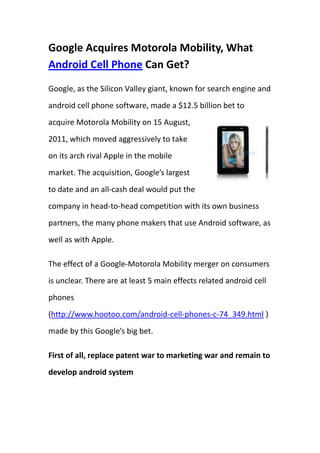 Google Acquires Motorola Mobility, What Android Cell Phone Can Get?<br />36290251961515Google, as the Silicon Valley giant, known for search engine and android cell phone software, made a $12.5 billion bet to acquire Motorola Mobility on 15 August, 2011, which moved aggressively to take on its arch rival Apple in the mobile market. The acquisition, Google’s largest to date and an all-cash deal would put the company in head-to-head competition with its own business partners, the many phone makers that use Android software, as well as with Apple.<br />The effect of a Google-Motorola Mobility merger on consumers is unclear. There are at least 5 main effects related android cell phones (http://www.hootoo.com/android-cell-phones-c-74_349.html ) made by this Google’s big bet. <br />First of all, replace patent war to marketing war and remain to develop android system<br />In the past few days, Google posted to blame Apple and Microsoft’s anti-competition resulting from patent thread, which has a huge negative effect on Android’s popularity, benefit’s distribution reasonably and even the popularity of Mobile Internet. Therefore, the biggest result of this acquisition is to avoid this unreasonable patent war. On the other hand, Google, at the spirit of open free source to the world, provides free open-source cell phone operating system to promote ecosystem competition and add map search services in the background, which stimulates to develop android system continuously. <br />Secondly, Android Cell phone makers will go on to support Google Alliance<br />Many android cell phone makers like HTC, Sony-Ericsson would like to support Google Alliance because of short-term and medium-term stability of this group; moreover, they have no other better choice right now. However, in order to build a healthier Google Alliance, two musts should be paid more attention to, one is to provide patent indemnification for manufacturers, and two is to comfort them with Firewall like Windows did several years ago. <br />Thirdly, Motorola Mobility is still an independent sub-company of Google taking different civilization and Moto’s brand value into account. What’s more available is to put forward some advice in the course of developing next Android Version for Moto Mobility and accept Android source code from Moto engineers fro Google Company. <br />Fourthly, Microsoft would move attention to cell phone makers from acquiring NOKIA<br />The emergency for Microsoft is to attract some Hardware Manufacturers from Google Alliance by Patent Suits and Marketing Profits. Though it’s possible to acquire NOKIA, the most suitable moment should lay in the time when Microsoft gives up the business of operating system license. <br />Fifthly, Apple is till the irreplaceable giant <br />No matter in the aspect of software, hardware and service, Apple still in the dominant position because of its NO.1 design and brand name. What’s more, Apple can thread many other weaker small companies to make margins from it and constrain the development of Android. <br />