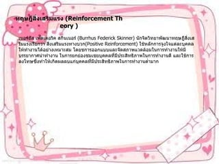 ทฤษฎีสิ่งเสริมแรง   (Reinforcement Theory ) เบอร์ฮัส เฟดเดอริค สกินเนอร์   (Burrhus Federick Skinner)  นักจิตวิทยาพัฒนาทฤษฎีสิ่งเสรีมแรงเรียกว่า   สิ่งเสริมแรงทางบวก (Positive Reinforcement)  ใช้หลักการจูงใจแต่ละบุคคลให้ทำงานได้อย่างเหมาะสม   โดยชการออกแบบและจัดสภาพแวดล้อมในการทำงานให้มีบรรยากาศน่าทำงาน   ในการยกย่องชมเชยบุคคลที่มีประสิทธิภาพในการทำงานดี   และใช้การลงโทษซึ่งทำให้เกิดผลลบแก่บุคคลที่มีประสิทธิภาพในการทำงานต่ำมาก 