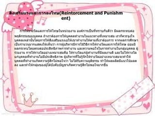 สิ่งเสริมแรงและการลงโทษ (Reintorcement and Punishment)    การให้รางวัลและการให้โทษในหน่วยงาน   องค์การเป็นที่ทราบกันดีว่า   มีผลกระทบต่อพฤติกรรมของบุคคล   ถ้าเราต้องการให้บุคคลทำงานในแนวทางที่เหมาะสม   เราก็ควรจูงใจบุคคลเหล่านั้นโดยการให้สิ่งเสริมแรงเอให้เขาทำงานให้ตามที่เราต้องการ   จากผลการศึกษาเป็นจำนวนมากแสดงให้เห็นว่า   การผู้บริหารมีการใช้วิธีการให้รางวัลและการให้โทษ   ย่อมมีผลกระทบโดยตรงต่อประสิทธิภาพการทำงาน   และความพอใจในการทำงานในกลุ่มบุคคล   ผู้ร่วมงาน   การให้รางวัลอย่างเหมาะสมคือ   ให้รางวัลแก่ผู้ทำงานที่มีผลงานดี   และไม่ให้รางวัลแก่บุคคลที่ทำงานไม่มีประสิทธิภาพ   ผู้บริหารที่ไม่รู้จักให้รางวัลอย่างเหมาะสมจะทำให้บุคคลที่ทำงานเกิดความรู้สึกไม่พอใจว่า   ไม่ได้รับความยุติธรรม   ทำให้ผลผลิตมีแนวโน้มลดลง   และทำให้กลุ่มของผู้ใต้บังคับบัญชาเกิดความรู้สึกไม่พอใจมากขึ้น    
