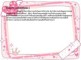 สิ่งล่อใจ   (Incentives )                  สิ่งล่อใจ   จัดว่าเป็นการจูงใจโดยการให้รางวัล   นับว่ามีความสำคัญต่อการกระตุ้นพฤติกรรมสเปนซ์ (Spence)   เชื่อว่า   สิ่งล่อใจของทฤษฏีการจูงใจประกอบด้วย   ลัทธิพฤติกรรมและแนวทางความเข้าใจตั้งอยู่บนสมมติฐานที่ว่า   พฤติกรรมเป็นสิ่งชี้นำไปสู่จุดหมายปลายทางและบุคคลนั้นก็มีความพยายามที่จะทำให้ได้รับประเภทสิ่งล่อใจทางบวก ( สิ่งที่ปรารถนา )  และพยายามหลีกเลี่ยงสิ่งล่อใจทางลบ ( สิ่งที่ไม่ปรารถนา ) 