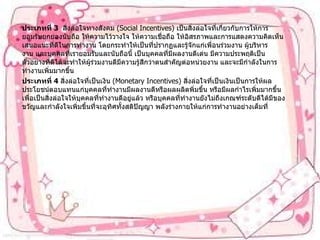 ประเภทที่   3    สิ่งล่อใจทางสังคม   (Social Incentives)  เป็นสิ่งล่อใจที่เกี่ยวกับการให้การยอมรับยกย่องนับถือ   ให้ความไว้วางใจ   ให้ความเชื่อถือ   ให้อิสรภาพและการแสดงความคิดเห็นเสนอแนะที่ดีในการทำงาน   โดยกระทำให้เป็นที่ปรากฏและรู้จักแก่เพื่อนร่วมงาน   ผู้บริหารงาน   และบุคคลที่เรายอมรับและนับถือนี้   เป็นบุคคลที่มีผลงานดีเด่น   มีความประพฤติเป็นตัวอย่างที่ดีได้จะทำให้ผู้ร่วมงานดีมีความรู้สึกว่าตนสำคัญต่อหน่วยงาน   และจะมีกำลังในการทำงานเพิ่มมากขึ้น ประเภทที่   4  สิ่งล่อใจที่เป็นเงิน   (Monetary Incentives)  สิ่งล่อใจที่เป็นเงินเป็นการให้ผลประโยชน์ตอบแทนแก่บุคคลที่ทำงานมีผลงานดีหรือผลผลิตพิ่มขึ้น   หรือมีผลกำไรเพิ่มมากขึ้นเพื่อเป็นสิ่งล่อใจให้บุคคลที่ทำงานดีอยู่แล้ว   หรือบุคคลที่ทำงานยังไม่ถึงเกณฑ์ระดับดีได้มีของขวัญและกำลังใจเพิ่มขึ้นที่จะอุทิศทั้งสติปัญญา   พลังร่างกายให้แก่การทำงานอย่างเต็มที่ 