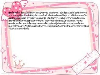 ประเภทที่   5   สิ่งล่อใจที่เป็นกิจกรรม (Activity Incentives)  เป็นสิ่งล่อใจที่เกี่ยวกับกิจกรรมทำงานตามตำแหน่งหน้าที่   ผู้บริหารงานมีหน้าที่จะต้องจัดการให้ผู้ทำงานได้ทำงานตรงกับความรู้ความสามารถ   ความสนใจ   ความถนัด   เพื่อเป็นการจูงใจในการทำงาน   ผู้บริหารงานสามารถจัดให้มีการแข่งขันในการทำงาน   โดยกำหนดเป้าหมายเป็นจำนวนผลงานหรือผลผลิตภายในเวลาเท่าใดและกำหนดการให้รางวัลแก่ผู้ทำงานที่สามารถทำงานได้ตามเกณฑ์ที่กำหนดไว้   วิธีดังกล่าวนี้จะเป็นการจูงใจผู้ทำงานเกิดความรู้สึกอยากจะทำงานให้มีผลงานหรือผลผลิตเพิ่มขึ้น 