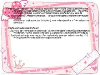 การถ่ายโยงการเรียนรู้ทางลบ  ( Negative Transfer )  คือการถ่ายโยงการเรียนรู้ชนิดที่ผลการเรียนรู้งานหนึ่งไปขัดขวางทำให้ผู้เรียนเกิดการเรียนรู้อีกงานหนึ่งได้ช้าลง  หรือยากขึ้นและไม่ได้ดีเท่าที่ควร  การถ่ายโยงการเรียนรู้ทางลบ อาจเกิดขึ้นได้ ๒ แบบ คือ ๑ .  แบบตามรบกวน  ( Proactive Inhibition )  ผลของการเรียนรู้งานแรกไปขัดขวางการเรียนรู้งานที่ ๒ แบบย้อนรบกวน  ( Retroactive Inhibition )  ผลการเรียนรู้งานที่ ๒ ทำให้การเรียนรู้งานแรกน้อยลง การเกิดการเรียนรู้ทางลบมักเกิดจาก -  เมื่องาน ๒ อย่างคล้ายกันมาก แต่ผู้เรียนยังไม่เกิดการเรียนรู้งานใดงานหนึ่งอย่างแท้จริงก่อนที่จะเรียนอีกงานหนึ่ง  ทำให้การเรียนงาน ๒ อย่างในเวลาใกล้เคียงกันเกิดความสับสน -  เมื่อผู้เรียนต้องเรียนรู้งานหลายๆ อย่างในเวลาติดต่อกัน  ผลของการเรียนรู้งานหนึ่งอาจไปทำให้ผู้เรียนเกิดความสับสนในการเรียนรู้อีกงานหนึ่งได้ 