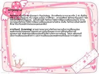 ความหมาย จิตวิทยา   ตรงกับภาษาอังกฤษว่า   Psychology   มีรากศัพท์มาจากภาษากรีก  2  คำ คือ Phyche  แปลว่า วิญญาณ กับ   Logos  แปลว่า การศึกษา     ตามรูปศัพท์   จิตวิทยาจึงแปลว่า วิชาที่ศึกษาเกี่ยวกับวิญญาณ    แต่ในปัจจุบันี้ จิตวิทยาได้มีการพัฒนาเปลี่ยนแปลงไป ความหมายของจิตวิทยาได้มีการพัฒนาเปลี่ยนแปลงตามไปด้วย นั่นคือ จิตวิทยาเป็นศาสตร์ที่ศึกษากี่ยวกับพฤติกรรมของมนุษย์และสัตว์   การเรียนรู้    (Lrarning )  ตามความหมายทางจิตวิทยาหมายถึงการเปลี่ยนแปลงพฤติกรรมของบุคคลอย่างค่อนข้างถาวรอันเป็นผลมาจากการฝึกฝนหรือการมีประสบการณ์   พฤติกรรมเปลี่ยนแปลงที่ไม่จัดว่าเกิดจากการเรียนรู้    ได้แก่ ฤติกรรมที่เป็นการเปลี่ยนแปลงชั่วคราว และการเปลี่ยนแปลงพฤติกรรมที่เนื่องมาจากวุฒิภาวะ 