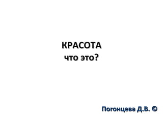 КРАСОТА что это? Погонцева Д.В. © 