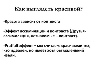 Как выглядеть красивой? -Красота зависит от контекста -Эффект ассимиляции и контраста (Друзья-ассимиляция, незнакомые – контраст). - Pratfall  эффект  –  мы считаем красивыми тех, кто идеален, но имеет хотя бы маленький изъян. 