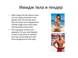 Имидж тела и гендер Body image and self esteem issues are not simply restricted to one gender. Over the last five years there has been an emerging trend of body image issues with males, and especially young males. The newspaper articles from appendix 3 of your work booklet, as well as the article on p439 of your text, will provide you with some background on this topic. 