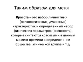 Таким образом для меня Красота  – это набор личностных (психологических, душевных) характеристик и определенный набор физических параметров (внешность), которые считаются красивыми в данный момент времени в определенном обществе, этнической группе и т.д. 