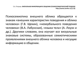 Е.А. Петрова  ВИЗУАЛЬНАЯ ИНФОРМАЦИЯ В ОБЩЕНИИ (ПСИХОСЕМИОТИЧЕСКИЙ ПОДХОД) http://works.tarefer.ru///.zip Психосемиотика внешнего облика обращается к знакам «внешних характеристик поведения и облика человека» (Г.В. Щекин), «невербального поведения человека» (В.А. Лабунская), «языка тела» (А. Лоуэн и др.). Другими словами, она изучает все визуальные знаковые системы, образованные семиотическими проявлениями внешнего облика человека и несущие информацию в общении.  