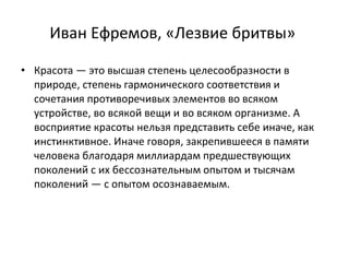 Иван Ефремов, «Лезвие бритвы»  Красота — это высшая степень целесообразности в природе, степень гармонического соответствия и сочетания противоречивых элементов во всяком устройстве, во всякой вещи и во всяком организме. А восприятие красоты нельзя представить себе иначе, как инстинктивное. Иначе говоря, закрепившееся в памяти человека благодаря миллиардам предшествующих поколений с их бессознательным опытом и тысячам поколений — с опытом осознаваемым.  