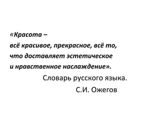 « Красота –  всё красивое, прекрасное, всё то,  что доставляет эстетическое  и нравственное наслаждение». Словарь русского языка. С.И. Ожегов  