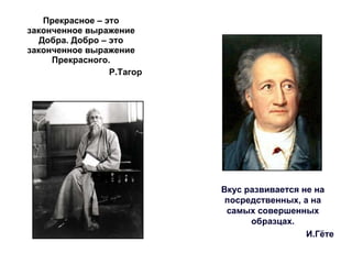 Прекрасное – это законченное выражение Добра. Добро – это законченное выражение Прекрасного. Р.Тагор Вкус развивается не на посредственных, а на самых совершенных образцах. И.Гёте 