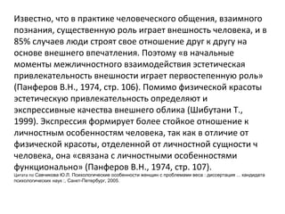Известно, что в практике человеческого общения, взаимного познания, существенную роль играет внешность человека, и в 85% случаев люди строят свое отношение друг к другу на основе внешнего впечатления. Поэтому «в начальные моменты межличностного взаимодействия эстетическая привлекательность внешности играет первостепенную роль» (Панферов В.Н., 1974, стр. 106). Помимо физической красоты эстетическую привлекательность определяют и экспрессивные качества внешнего облика (Шибутани Т., 1999). Экспрессия формирует более стойкое отношение к личностным особенностям человека, так как в отличие от физической красоты, отделенной от личностной сущности ч человека, она «связана с личностными особенностями функционально» (Панферов В.Н., 1974, стр. 107). Цитата по  Савчикова Ю.Л. Психологические особенности женщин с проблемами веса : диссертация ... кандидата психологических наук :, Санкт-Петербург, 2005. 