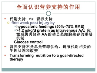 全面认识营养支持的作用 代谢支持  vs. 营养支持 first week post injury by hypocaloric feedings (50%–75% RME) >1.2 g/kg/d protein as intravenous AA;  应激后肌肉储存 AA 的动员是细胞生存的重要机制 Glucose control 营养支持不是单是营养供给，调节代谢相关的生理状态和改变 Transforming  nutrition to a goal-directed therapy 