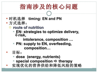指南涉及的核心问题 时机选择  timing: EN and PN 方式选择： route of nutrition EN: strategies to optimize delivery,   risk,  intolerance, composition … PN: supply to EN, overfeeding,  composition…  目标： dose  (energy, nutrients) special composition    therapy 实现优化的营养供给和降低风险的策略 