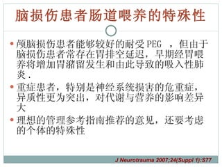 脑损伤患者肠道喂养的特殊性 颅脑损伤患者能够较好的耐受 PEG  ，但由于脑损伤患者常存在胃排空延迟，早期经胃喂养将增加胃潴留发生和由此导致的吸入性肺炎 .  重症患者，特别是神经系统损害的危重症，异质性更为突出，对代谢与营养的影响差异大 理想的管理参考指南推荐的意见，还要考虑的个体的特殊性 J Neurotrauma 2007;24(Suppl 1):S77 