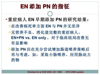 重症病人 EN 早期添加 PN 的研究结果： 在改善病死率方面 EN 与 PN 并无差异 无营养不良、消化道完整的重症病人，  EN+PN vs. EN only ，对于临床结局改善无有益影响 添加 PN 应在充分尝试增加肠道喂养策略后再与考虑，如：采取小肠喂养、应用肠动力药物 Dhaliwal et al ICM 2004; 30: 1666  CPG 2009 update EN 添加 PN 的指征   