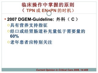 临床操作中掌握的原则 （ TPN 或 EN+PN 的时机） 2007 DGEM-Guideline:  外科 （ C ） 具有营养支持指征 经口或经胃肠道补充量低于需要量的 60% 老年患者应特别关注 Current Opinion in Critical Care 2008, 14:408 