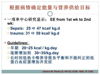 根据病情确定能量与营养供给目标 一项单中心研究显示： EE from 1st wk to 2nd wk:  Sepsis:  25    47 kcal/ kg.d trauma: 31    59 kcal/ kg.d Guidelines:  早期  20~25 kcal / kg.day 逐渐增加到  30~35/kg.day 长时间低热卡喂养导致负平衡和不能纠正的低蛋白血症  增加并发症 Uehara M, Plank LD, Hill GL:CCM. 1999, 27:1295 