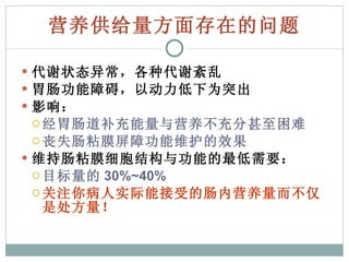 营养供给量方面存在的问题 代谢状态异常，各种代谢紊乱 胃肠功能障碍，以动力低下为突出 影响： 经胃肠道补充能量与营养不充分甚至困难 丧失肠粘膜屏障功能维护的效果 维持肠粘膜细胞结构与功能的最低需要： 目标量的 30%~40% 关注你病人实际能接受的肠内营养量而不仅是处方量！ 
