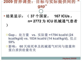 2009 营养调查：目标与实际提供间的“ gap” 结果显示：（ 37 个国家，  167 ICUs ， n= 2772 为 ICU 机械通气患者） Gap ：处方量  vs.  实际量 =1794 kcal/d (24 kcal/kg/d) vs. 1034 kcal/d (14 kcal/kg/d),  仅占 59% 影响： 60 天病死率及机械通气时间与能量和蛋白质供给量有关 Heyland,20009  
