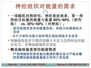 神经组织对能量的需求 一项随机对照研究：神经重症患者，第一周供给目标量的能量与氮量 60%~80% （研究组）  vs. 30%~50% （对照组）： 研究组接受更多的能量供给，和较少的感染性并发症 6 个月神经功能方面的预后指标两组并无差异 颅脑损伤患者早期营养摄入不足与急性相反应延长有关，并增加感染性并发症 糖是脑细胞重要的能源物质 严重颅脑损伤患者脑内微透析测定显示严格血糖控制增加脑细胞能量缺乏和死亡的危险 Taylor SJ ，  et al. CCM. 1999, 27:2525  Oddo et al. CCM 2008; 36: 3233 