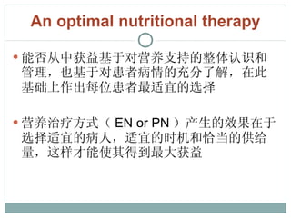 An optimal nutritional therapy 能否从中获益基于对营养支持的整体认识和管理，也基于对患者病情的充分了解，在此基础上作出每位患者最适宜的选择 营养治疗方式（ EN or PN ）产生的效果在于选择适宜的病人，适宜的时机和恰当的供给量，这样才能使其得到最大获益 