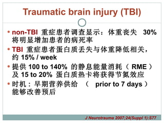 Traumatic brain injury (TBI) non-TBI   重症患者调查显示：体重丧失  30%  将明显增加患者的病死率 TBI  重症患者蛋白质丢失与体重降低相关，约 15% / week 提供 100 to 140%  的静息能量消耗（ RME ）及 15 to 20%  蛋白质热卡将获得节氮效应 时机 :  早期营养供给 （  prior to 7 days ）能够改善预后 J Neurotrauma 2007;24(Suppl 1):S77 