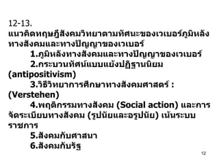 12-13. แนวคิดทฤษฎีสังคมวิทยาตามทัศนะของเวเบอร์ภูมิหลังทางสังคมและทางปัญญาของเวเบอร์ 1. ภูมิหลังทางสังคมและทางปัญญาของเวเบอร์ 2. กระบวนทัศน์แบบแย้งปฏิฐานนิยม  (antipositivism) 3. วิธีวิทยาการศึกษาทางสังคมศาสตร์  : (Verstehen)  4. พฤติกรรมทางสังคม  (Social action)  และการจัดระเบียบทางสังคม  ( รูปนัยและอรูปนัย )  เน้นระบบราชการ 5. สังคมกับศาสนา 6. สังคมกับรัฐ   