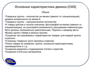 Основные характеристики движка ( CMS) Товарные группы – количество не менее (зависит от специализации), уровень вложенности не менее 8. Товаров в группе – неограниченное количество. К товару краткое и полное описание, фотографий не менее (зависит от специализации), но учитывайте возможность расширения номенклатуры. Фото должны показываться увеличенными. Подпись к каждому фото. Вывод одного товара в разных группах. Создание так называемых «характеристик товара» для каждой группы отдельно. Страницы товарных групп (витрины отделов). Поиск товара по названию, группе, основным характеристикам, производителю и т.д. Создание разделов и подразделов статей и новостей. Создание статичных материалов. Общие 