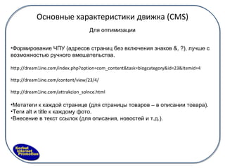 Основные характеристики движка ( CMS) Для оптимизации Формирование ЧПУ  (адресов страниц без включения знаков &, ?) , лучше с возможностью ручного вмешательства. http://dream1ine.com/index.php?option=com_content&task=blogcategory&id=23&Itemid=4 http://dream1ine.com/content/view/23/4/ http://dream1ine.com/attrakcion_solnce.html Метатеги к каждой странице (для страницы товаров – в описании товара). Теги alt и title к каждому фото. Внесение в текст ссылок (для описания, новостей и т.д.). 