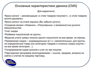 Основные характеристики движка ( CMS) Для маркетинга Кросс-селинг – рекомендации «с этим товаром покупают», «с этим товаром купите дешевле». Кросс-селинг на этапе корзины (Вы забыли купить). Создание витрин «Новинки», «Популярные» с возможностью ручного вмешательства. Учет скидок  Разбивка покупателей на группы. Ведение учета суммы покупок одного покупателя за все время, за период. Применение скидок – индивидуальных (в т.ч. накопительных), для группы, на определенный товар или категорию товаров и сложных скидок (группе – на все кроме категории…). Генерирование кодов купонов и учет их при покупке. Партнерская программа (многоуровневая – ссылки, продажи, витрина на сайте) с учетом по каждому партнеру. 