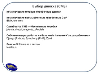 Выбор движка ( CMS) Коммерческие готовые коробочные движки Коммерческие промышленные коробочные CMF  B itrix, umi-cms OpenSource CM S  — бесплатные коробки joomla, drupal, magento, zPublish Собственная разработка на базе «web framework ` ов разработчика» Django (Python), Symphony (PHP), Zend Saas   —   Software as a service Insales.ru  