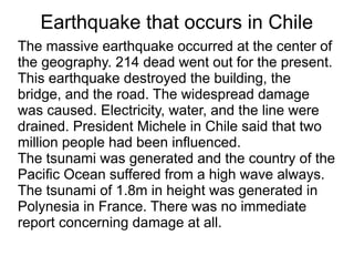 Earthquake that occurs in Chile
The massive earthquake occurred at the center of
the geography. 214 dead went out for the present.
This earthquake destroyed the building, the
bridge, and the road. The widespread damage
was caused. Electricity, water, and the line were
drained. President Michele in Chile said that two
million people had been influenced.
The tsunami was generated and the country of the
Pacific Ocean suffered from a high wave always.
The tsunami of 1.8m in height was generated in
Polynesia in France. There was no immediate
report concerning damage at all.
 