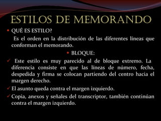 ESTILOS DE MEMORANDO QUÉ ES ESTILO? Es el orden en la distribución de las diferentes líneas que conforman el memorando. BLOQUE: Este estilo es muy parecido al de bloque extremo. La  diferencia consiste en que las líneas de número, fecha, despedida y firma se colocan partiendo del centro hacia el margen derecho. El asunto queda contra el margen izquierdo.   Copia, anexos y señales del transcriptor, también continúan contra el margen izquierdo. 