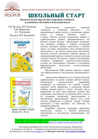 представляет уникальный проект для учителей 1-х классов

                      ШКОЛЬНЫЙ СТАРТ
             Педагогическая диагностика стартовой готовности
                 к успешному обучению в начальной школе
Т.В. Беглова, М.Р. Битянова,              Педагогическая        диагностика      стартовой
      Т.В. Меркулова,                готовности    к    успешному      обучению    – это
       А.Г. Теплицкая                принципиально новый подход к организации первых
  Под ред. М.Р. Битяновой            недель      и    месяцев      обучения      детей
                                     в школе. Учитель получает возможность выявить у
                                     первоклассников уровень сформированности тех
                                     базовых умений, которые обеспечивают понимание
                                     ими материала учебника и учебных инструкций
                                     учителя, позволяют ребенку включиться в учебный
                                     диалог на уроке, организовать свою познавательную
                                     деятельность и др. Анализ результатов диагностики
                                     позволит учителю «настроить» учебный процесс на
                                     индивидуальный уровень готовности каждого ученика
                                     и класса в целом. Тем самым, с первых дней обучения
                                     создаются комфортные психолого-педагогические
                                     условия для качественного обучения и достижения
                                     образовательных      результатов,    соответствующих
                                     ФГОС НОО.
                                          Предлагаемый УМК включает рабочую тетрадь
                                     для первоклассников и методические рекомендации к
                                     ней.
                                           Диагностика проводится на 3–4 неделе обучения
                                     первоклассника на основе заданий рабочей тетради.
                                     Специальные         диагностические       упражнения
                                     направлены на выявление тех умений, которые
                                     помогают детям справляться с основными видами
                                     учебных заданий начала 1 класса. Частично они и
                                     разработаны на базе таких реальных заданий. Все
                                     упражнения выполняются под руководством учителя
                                     на основании инструкций, представленных в
                                     методических рекомендациях. Кроме того, слова
                                     учителя дублируются в рабочей тетради. Задания
                                     выполнены в виде рисунков, что облегчает их
                                     восприятие ребенком.
                                          Подробное описание процедуры проведения
   Формат: 200х285; 143х200
                                     диагностики,    оценки     и    анализа   результатов
   Объем: 24 с., 64 стр
                                     представлены в методических рекомендациях для
                                     учителя.

       Подробнее о том, что такое диагностика готовности к обучению, какова методика
       проведения диагностики, читайте здесь: http://www.zankov.ru/news/new/article=2407

           По вопросам приобретения учебно-методической литературы обращайтесь:
    ● розница и мелкий опт – в книжные магазины вашего региона (список торгующих
 организаций см. на сайте www.zankov.ru ); ● Интернет-магазин: www.zankov.ru/catalog/
 