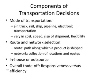 Components of Transportation Decisions Mode of transportation:  air, truck, rail, ship, pipeline, electronic transportation vary in cost, speed, size of shipment, flexibility Route and network selection route: path along which a product is shipped network: collection of locations and routes In-house or outsource Overall trade-off: Responsiveness versus efficiency 3- 