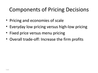 Components of Pricing Decisions Pricing and economies of scale Everyday low pricing versus high-low pricing Fixed price versus menu pricing Overall trade-off: Increase the firm profits 3- 