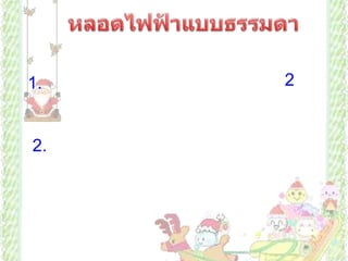             หลอดไฟฟ้าแบบธรรมดา            มีการเปลี่ยนรูปพลังงานจากพลังงานไฟฟ้าเป็นพลังงานความร้อน แล้วจึงเปลี่ยนเป็นพลังงานแสง หลอดไฟฟ้าแบบธรรมดามี 2 แบบ คือแบบเกลียวและแบบเขี้ยว มีส่วนประกอบดังนี้     1. ไส้หลอด ทำด้วยโลหะที่มีจุดหลอดเหลวสูง ทนความร้อนได้มาก มีความทนทานสูง  เช่น ทังสเตน       2. หลอดแก้วทำจากแก้วที่ทนความร้อนได้ดี ไม่แตกง่าย สูบอากาศออกจนหมดภายในบรรจุก๊าซไนโตรเจนและอาร์กอนเล็กน้อย ก๊าซชนิดนี้ทำปฏิกิริยายาก ช่วยป้องกันไม่ให้ไส้หลอดระเหิดไปจับที่หลอดแก้ว และช่วยไม่ให้ไส้หลอดไม่ขาดง่าย ถ้าบรรจุก๊าซออกซิเจนจะทำปฏิกิริยากับไส้หลอด ซึ่งทำให้ไส้หลอดขาดง่าย