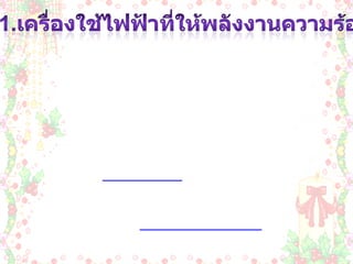 1.เครื่องใช้ไฟฟ้าที่ให้พลังงานความร้อน เครื่องใช้ไฟฟ้าที่ให้พลังงานความร้อน  เป็นเครื่องใช้ที่เปลี่ยนพลังงานไฟฟ้าเป็นพลังงานความร้อน โดยใช้หลักการคือ เมื่อปล่อยกระแสไฟฟ้าผ่านขดลวดตัวนำที่มีความต้าน ทานสูงๆ ลวดตัวนำนั้นจะร้อนจนสามารถนำความร้อนออก ไปใช้ประโยชน์ได้ เนื่องจากเป็นเครื่องใช้ไฟฟ้าที่ให้พลัง งานความร้อนมาก จึงสิ้นเปลี่ยนพลังงานไฟฟ้ามากเมื่อเปรียบกับการใช้ เครื่อง ใช้ไฟฟ้าประเภทอื่นๆ เมื่อใช้ในเวลาที่เท่ากัน ฉะนั้นขณะใช้เครื่องใช้ไฟฟ้าให้พลังงานความร้อนจึงควร ใช้ด้วยความระมัดระวัง