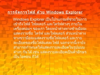 การจัดการไฟล์ ด้วย  Windows Explorer   Windows Explorer  เป็นโปรแกรมที่ช่วยในการเข้าถึงไฟล์ โฟลเดอร์ และไดร์ฟต่างๆ ภายในเครื่องคอมฯ ของเรา โดยหน้าต่างทางซ้ายมือจะแสดงรายชื่อ ไดร์ฟ และโฟลเดอร์ ส่วนหน้าต่างทางขวามือจะแสดงรายชื่อโฟลเดอร์ และรายละเอียดของชื่อไฟล์แต่ละไฟล์ นอกจากนี้เรายังสามารถกำหนดให้แสดงรายละเอียดในรูปแบบต่างๆ กันได้ เช่น แสดงรายละเอียดเป็นตัวอักษร เป็นไอคอน ก็ได้   