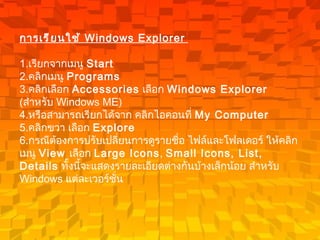การเรียนใช้  Windows Explorer   1. เรียกจากเมนู  Start  2. คลิกเมนู  Programs   3. คลิกเลือก  Accessories   เลือก  Windows Explorer  ( สำหรับ  Windows ME)  4. หรือสามารถเรียกได้จาก คลิกไอคอนที่  My Computer   5. คลิกขวา เลือก  Explore  6. กรณีต้องการปรับเปลี่ยนการดูรายชื่อ ไฟล์และโฟลเดอร์ ให้คลิกเมนู  View  เลือก  Large Icons ,  Small Icons, List, Details   ทั้งนี้จะแสดงรายละเอียดต่างกันบ้างเล็กน้อย สำหรับ  Windows  แต่ละเวอร์ชั่น   