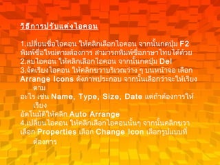 วิธีการปรับแต่งไอคอน 1. เปลี่ยนชื่อไอคอน   ให้คลิกเลือกไอคอน จากนั้นกดปุ่ม  F2 พิมพ์ชื่อใหม่ตามต้องการ สามารถพิมพ์ชื่อภาษาไทยได้ด้วย 2. ลบไอคอน   ให้คลิกเลือกไอคอน จากนั้นกดปุ่ม  Del  3. จัดเรียงไอคอน   ให้คลิกขวาบริเวณว่าง ๆ บนหน้าจอ เลือก  Arrange Icons   ดังภาพประกอบ จากนั้นเลือกว่าจะให้เรียงตาม อะไร เช่น  Name, Type, Size, Date   แต่ถ้าต้องการให้เรียง อัตโนมัติให้คลิก  Auto Arrange 4. เปลี่ยนไอคอน   ให้คลิกเลือกไอคอนนั้นๆ จากนั้นคลิกขวา  เลือก  Properties   เลือก  Change Icon   เลือกรูปแบบที่ต้องการ   
