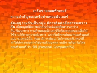 เครือข่ายคอมพิวเตอร์ ความสำคัญของเครือข่ายคอมพิวเตอร์ ต้องอยู่รวมกันเป็นกลุ่ม มีการติดต่อสื่อสารระหว่างกัน  เมื่อมนุษย์มีความจำเป็นที่จะติดต่อสื่อสารระหว่างกัน   พัฒนาการ ทางด้านคอมพิวเตอร์จึงต้องตอบสนองเพื่อให้ใช้งานได้ตามความต้องการ    แรกเริ่มมีการพัฒนาคอมพิวเตอร์แบบ รวมศูนย์นั้น  ต่อมามีการพัฒนาไมโครคอมพิวเตอร์ที่ทำให้สะดวกต่อการใช้งานส่วนบุคคล   จนมีการเรียกไมโครคอมพิวเตอร์ ว่า    พีซี  ( Personal  Computer:PC)       