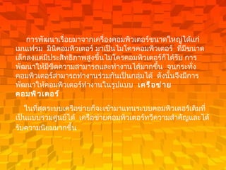 การพัฒนาเรื่อยมาจากเครื่องคอมพิวเตอร์ขนาดใหญ่ได้แก่ เมนเฟรม    มินิคอมพิวเตอร์ มาเป็นไมโครคอมพิวเตอร์    ที่มีขนาดเล็กลงแต่มีประสิทธิภาพสูงขึ้นไมโครคอมพิวเตอร์ก็ได้รับ การพัฒนาให้มีขีดความสามารถและทำงานได้มากขึ้น    จนกระทั่งคอมพิวเตอร์สามารถทำงานร่วมกันเป็นกลุ่มได้    ดังนั้นจึงมีการพัฒนาให้คอมพิวเตอร์ทำงานในรูปแบบ     เครือข่ายคอมพิวเตอร์     ในที่สุดระบบเครือข่ายก็จะเข้ามาแทนระบบคอมพิวเตอร์เดิมที่เป็นแบบรวมศูนย์ได้    เครือข่ายคอมพิวเตอร์ทวีความสำคัญและได้รับความนิยมมากขึ้น    